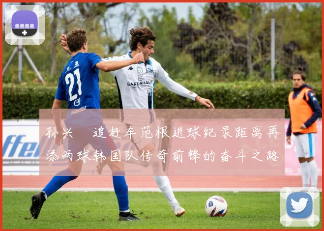 孙兴慜追赶车范根进球纪录距离再添两球韩国队传奇前锋的奋斗之路