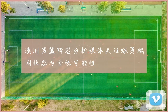 澳洲男篮阵容分析媒体关注球员赋闲状态与合练可能性