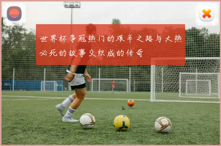 世界杯争冠热门的艰辛之路与大热必死的故事交织成的传奇
