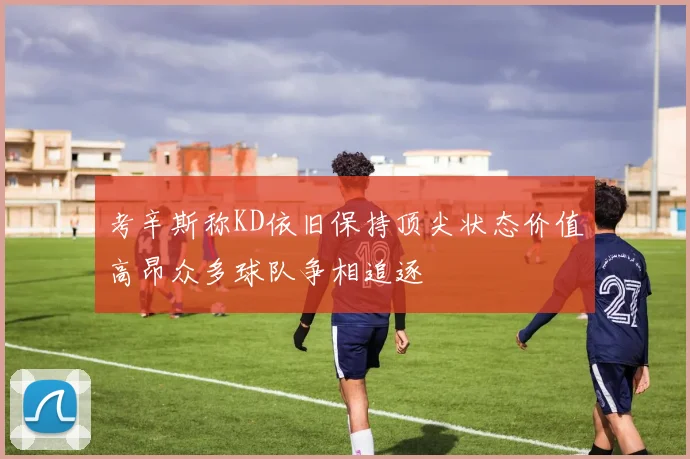 考辛斯称KD依旧保持顶尖状态价值高昂众多球队争相追逐