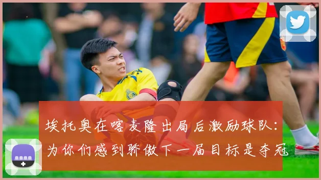 埃托奥在喀麦隆出局后激励球队：为你们感到骄傲下一届目标是夺冠
