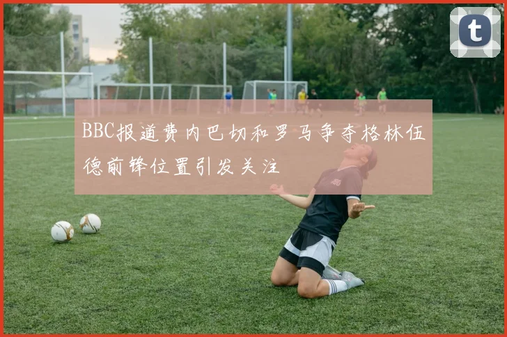 BBC报道费内巴切和罗马争夺格林伍德前锋位置引发关注