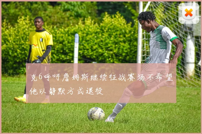 克6呼吁詹姆斯继续征战赛场不希望他以静默方式退役