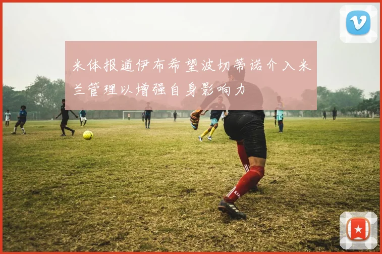 米体报道伊布希望波切蒂诺介入米兰管理以增强自身影响力