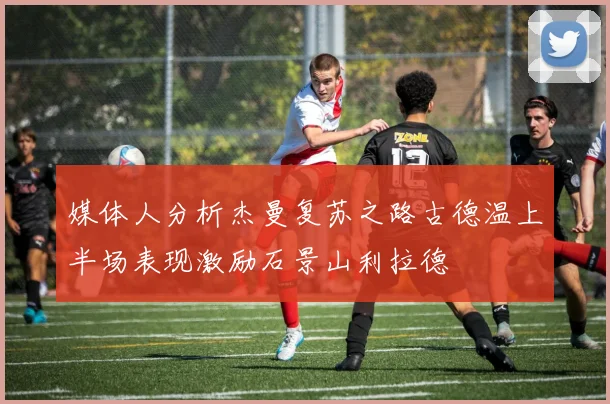 媒体人分析杰曼复苏之路古德温上半场表现激励石景山利拉德