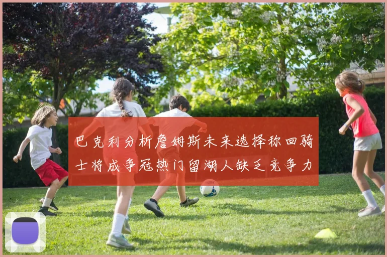巴克利分析詹姆斯未来选择称回骑士将成争冠热门留湖人缺乏竞争力